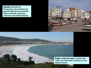 Praia e vila de Laxe. A praia mide
1320 m de lonxitude e conserva un bo
sistema dunar.
Corme (concello de
Ponteceso), vila mariñeira de
grande tradición con estreitas
rúas e casas de cores que
conviven coas embarcacións.
 
