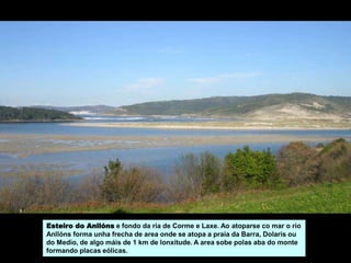 Esteiro do Anllóns e fondo da ría de Corme e Laxe. Ao atoparse co mar o río
Anllóns forma unha frecha de area onde se atopa a praia da Barra, Dolarís ou
do Medio, de algo máis de 1 km de lonxitude. A area sobe polas aba do monte
formando placas eólicas.
 
