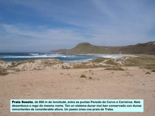 Praia Soesto, de 860 m de lonxitude, entre as puntas Penedo do Corvo e Carreiroa. Nela
desemboca o rego do mesmo nome. Ten un sistema dunar moi ben conservado con dunas
remontantes de considerable altura. Un paseo únea coa praia de Traba.
 
