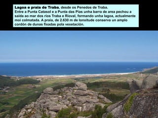 Lagoa e praia de Traba, desde os Penedos de Traba.
Entre a Punta Catasol e a Punta das Pías unha barra de area pechou a
saída ao mar dos ríos Traba e Rioval, formando unha lagoa, actualmente
moi colmatada. A praia, de 2.630 m de lonxitude conserva un amplo
cordón de dunas fixadas pola vexetación.
 