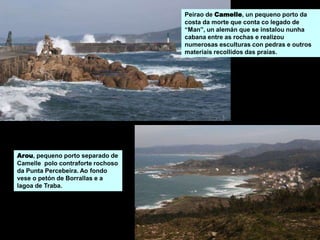 Arou, pequeno porto separado de
Camelle polo contraforte rochoso
da Punta Percebeira. Ao fondo
vese o petón de Borrallas e a
lagoa de Traba.
Peirao de Camelle, un pequeno porto da
costa da morte que conta co legado de
“Man”, un alemán que se instalou nunha
cabana entre as rochas e realizou
numerosas esculturas con pedras e outros
materiais recollidos das praias.
 