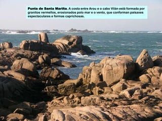 Punta de Santa Mariña. A costa entre Arou e o cabo Vilán está formada por
granitos vermellos, erosionados polo mar e o vento, que conforman paisaxes
espectaculares e formas caprichosas.
 