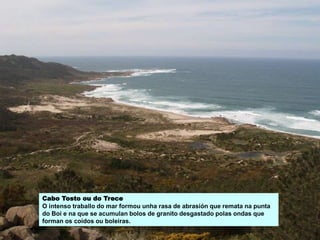Cabo Tosto ou do Trece
O intenso traballo do mar formou unha rasa de abrasión que remata na punta
do Boi e na que se acumulan bolos de granito desgastado polas ondas que
forman os coídos ou boleiras.
 