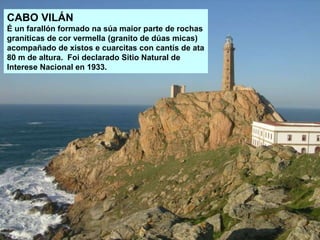 CABO VILÁN
É un farallón formado na súa maior parte de rochas
graníticas de cor vermella (granito de dúas micas)
acompañado de xistos e cuarcitas con cantís de ata
80 m de altura. Foi declarado Sitio Natural de
Interese Nacional en 1933.
 