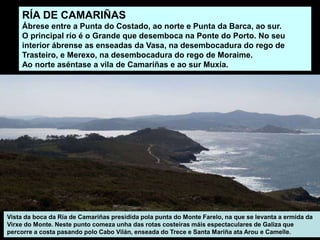 RÍA DE CAMARIÑAS
Ábrese entre a Punta do Costado, ao norte e Punta da Barca, ao sur.
O principal río é o Grande que desemboca na Ponte do Porto. No seu
interior ábrense as enseadas da Vasa, na desembocadura do rego de
Trasteiro, e Merexo, na desembocadura do rego de Moraime.
Ao norte aséntase a vila de Camariñas e ao sur Muxía.
Vista da boca da Ría de Camariñas presidida pola punta do Monte Farelo, na que se levanta a ermida da
Virxe do Monte. Neste punto comeza unha das rotas costeiras máis espectaculares de Galiza que
percorre a costa pasando polo Cabo Vilán, enseada do Trece e Santa Mariña ata Arou e Camelle.
 
