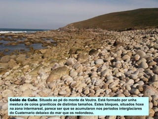 Coído de Cuño. Situado ao pé do monte da Voutra. Está formado por unha
mestura de coios graníticos de distintos tamaños. Estes bloques, situados hoxe
na zona intermareal, parece ser que se acumularon nos períodos interglaciares
do Cuaternario debaixo do mar que os redondeou.
 
