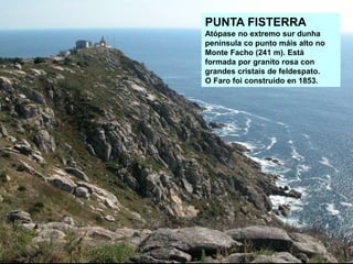 PUNTA FISTERRA
Atópase no extremo sur dunha
península co punto máis alto no
Monte Facho (241 m). Está
formada por granito rosa con
grandes cristais de feldespato.
O Faro foi construído en 1853.
 
