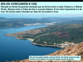 RÍA DE CORCUBIÓN E CEE
Situada no fondo da grande enseada que se forma entre o cabo Fisterra e o Monte
Pindo. Ábrese entre o Cabo de Cee e a punta Galeira. O río máis importante é o de
Cee. No fondo están situadas as vilas de Corcubión e Cee.
Ría de Corcubión desde o alto do Pindo. Ao fondo vense as vilas
de Cee e Corcubión e no primeiro plano a praia de Gures.
 