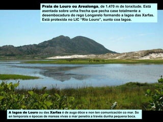 A lagoa de Louro ou das Xarfas é de auga dóce e non ten comunicación co mar. So
en temporais e épocas de mareas vivas o mar penetra a través dunha pequena boca.
Praia de Louro ou Arealonga, de 1.470 m de lonxitude. Está
asentada sobre unha frecha que pecha case totalmente a
desembocadura do rego Longarelo formando a lagoa das Xarfas.
Está protexida no LIC “Río Louro”, xunto coa lagoa.
 