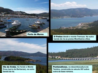 Illa da Creba. Ao fondo o Monte
Enxa (serra da Barbanza), na outra
banda da ría.
O Freixo desde o monte Tremuzo. Na outra
banda da ría as praias Mexilloeira e Boa.
Pontenafonso, na desembocadura do
Tambre, construída no século XIV sobre
outra de base romana.
Porto de Muros.
 
