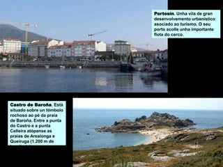 Castro de Baroña. Está
situado sobre un tómbolo
rochoso ao pé da praia
de Baroña. Entre a punta
do Castro e a punta
Calleira atópanse as
praias de Arealonga e
Queiruga (1.200 m de
lonxitude).
Portosín. Unha vila de gran
desenvolvemento urbanístico
asociado ao turismo. O seu
porto acolle unha importante
flota do cerco.
 
