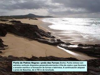 Punta de Pedras Negras e praia das Furnas (Xuño). Punta xistosa con
estratos verticais dispostos perpendicularmente á liña de costa o que favorece
a erosión mariña e a formación de furnas e labirintos. A continuación atópase
a praia de Basoñas, de 2.700 m de lonxitude.
 
