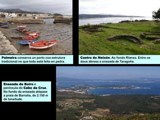 Enseada de Boiro e
península do Cabo da Cruz.
No fondo da enseada atópase
a praia de Barraña, de 2.150 m
de lonxitude.
Castro do Neixón. Ao fondo Rianxo. Entre os
dous ábrese a enseada de Taragoña.
Palmeira conserva un porto coa estrutura
tradicional no que todo está feito en pedra.
 