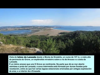 Vista do Istmo da Lanzada desde o Monte da Siradella, un cume de 157 m, o máis alto
da península do Grove, un espléndido miradoiro sobre a ría de Arousa e a costa da
Lanzada.
É un istmo areoso que une O Grove ao continente. Na parte que dá ao mar aberto
aséntase a praia da Lanzada; a zona intermedia está formada por dunas fixadas pola
vexetación, entre as que hai varias lagoas estacionais orixinadas por antigas explotación
de area; e a interior da á Enseada.
 