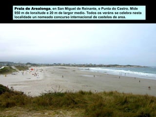 Praia de Arealonga, en San Miguel de Reinante, e Punta do Castro. Mide
950 m de lonxitude e 20 m de largor medio. Todos os veráns se celebra nesta
localidade un nomeado concurso internacional de castelos de area.
 