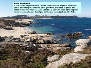 Praia Mexiloeira.
A costa norte da península do Grove é unha sucesión de praias separadas
unhas de outras por saíntes de bolos graníticos. Destacan as praias das
Pipas, Mexiloeira, Piñeiróns, Area Grande e O Carreiro. Nesta zona atópanse
numerosas instalacións de salga e no Carreiro a necrópole de Adro Vello.
 