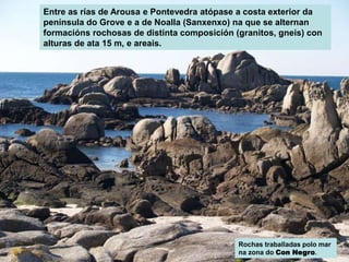 Entre as rías de Arousa e Pontevedra atópase a costa exterior da
península do Grove e a de Noalla (Sanxenxo) na que se alternan
formacións rochosas de distinta composición (granitos, gneis) con
alturas de ata 15 m, e areais.
Rochas traballadas polo mar
na zona do Con Negro.
 