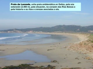 Praia da Lanzada, unha praia emblemática en Galiza, pola súa
extensión (2.400 m), pola situación, no corazón das Rías Baixas e
pola historia e os ritos e crenzas asociados a ela.
 