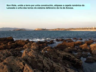 Nun illote, unido a terra por unha construción, atópase a capela románica da
Lanzada e unha das torres do sistema defensivo da ría de Arousa.
 
