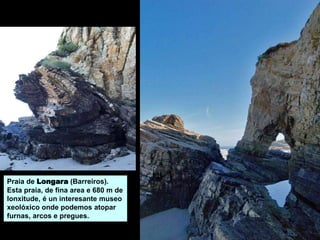 Praia de Longara (Barreiros).
Esta praia, de fina area e 680 m de
lonxitude, é un interesante museo
xeolóxico onde podemos atopar
furnas, arcos e pregues.
 