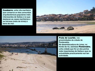 Combarro, unha vila mariñeira
que conserva un dos conxuntos
arquitectónicos populares máis
interesantes de Galiza e no que
destacan as casas mariñeiras e
os hórreos (máis de trinta) á
beira do mar.
Praia de Lourido, nas
proximidades da cidade de
Pontevedra.
Na desembocadura do Lérez, no
fondo da ría, aséntase Pontevedra,
unha cidade que foi un dos portos
máis importantes de Galiza e que na
actualidade practicamente non ten
actividade.
 