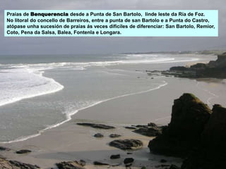 Praias de Benquerencia desde a Punta de San Bartolo, linde leste da Ría de Foz.
No litoral do concello de Barreiros, entre a punta de san Bartolo e a Punta do Castro,
atópase unha sucesión de praias ás veces dificiles de diferenciar: San Bartolo, Remior,
Coto, Pena da Salsa, Balea, Fontenla e Longara.
 