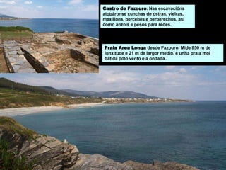 Castro de Fazouro. Nas escavacións
atopáronse cunchas de ostras, vieiras,
mexillóns, percebes e berberechos, así
como anzois e pesos para redes.
Praia Area Longa desde Fazouro. Mide 850 m de
lonxitude e 21 m de largor medio. é unha praia moi
batida polo vento e a ondada..
 