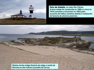Restos dunha antiga factoría de salga e cantís da
Barrosa en San Cibrao (concello de Cervo).
Faro da Atalaia, no cabo San Cibrao.
A torre antiga foi construída en 1860 e a nova en
1979 (comezou a funcionar en 1983) polo
aumento de tráfico marítimo debido á instalación
da factoría de alúmina-aluminio.
 