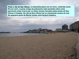 Praia e vila de San Cibrao, na desembocadura do río Covo, coñecida como
Ría de Lieiro. A parte antiga da poboación está asentada sobre unha
península unida á terra por un istmo areoso formado polas praias de San
Cibrao e Cubelas. Na vila de San Cibrao hai un interesante museo do mar.
No pequeno porto de Morás houbo unha factoría baleeira.
 