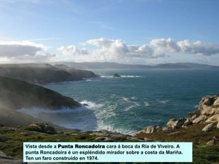 Vista desde a Punta Roncadoira cara á boca da Ría de Viveiro. A
punta Roncadoira é un espléndido mirador sobre a costa da Mariña.
Ten un faro construído en 1974.
 