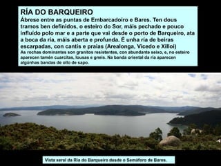 RÍA DO BARQUEIRO
Ábrese entre as puntas de Embarcadoiro e Bares. Ten dous
tramos ben definidos, o esteiro do Sor, máis pechado e pouco
influído polo mar e a parte que vai desde o porto de Barqueiro, ata
a boca da ría, máis aberta e profunda. É unha ría de beiras
escarpadas, con cantís e praias (Arealonga, Vicedo e Xilloi)
As rochas dominantes son granitos resistentes, con abundante seixo, e, no esteiro
aparecen tamén cuarcitas, lousas e gneis. Na banda oriental da ría aparecen
algúnhas bandas de ollo de sapo.
Vista xeral da Ría do Barqueiro desde o Semáforo de Bares.
 