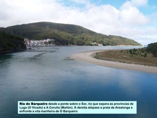 Ría do Barqueiro desde a ponte sobre o Sor, río que separa as provincias de
Lugo (O Vicedo) e A Coruña (Mañón). Á dereita atópase a praia de Arealonga e
enfronte a vila mariñeira de O Barqueiro
 