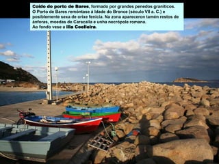 Coído do porto de Bares, formado por grandes penedos graníticos.
O Porto de Bares remóntase á Idade do Bronce (século VII a. C.) e
posiblemente sexa de orixe fenicia. Na zona apareceron tamén restos de
ánforas, moedas de Caracalla e unha necrópole romana.
Ao fondo vese a illa Coelleira.
 