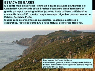 ESTACA DE BARES
É o punto máis ao Norte na Península e divide as augas do Atlántico e o
Cantábrico. A maioría da costa é rochosa con altos cantís formados en
grande parte por rochas graníticas (extremo Norte da Serra da Faladoira)
con cantís de ata 200 m, entre os que se atopan algunhas praias como as de
Esteiro, Sarridal e Picón.
É unha zona de gran interese paisaxístico, xeolóxico, ecolóxico e
etnográfico. Protexido como LIC e Sitio Natural de Interese Nacional.
Faro e punta de Estaca de Bares.
A erosión nos granitos orixinou unha paisaxe de bolos.
Na zona aparece tamén unha parte do dominio do gneis
glandular Ollo de Sapo.
 