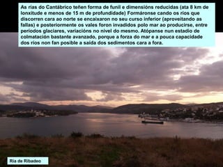 As rías do Cantábrico teñen forma de funil e dimensións reducidas (ata 8 km de
lonxitude e menos de 15 m de profundidade) Formáronse cando os ríos que
discorren cara ao norte se encaixaron no seu curso inferior (aproveitando as
fallas) e posteriormente os vales foron invadidos polo mar ao producirse, entre
períodos glaciares, variacións no nivel do mesmo. Atópanse nun estadio de
colmatación bastante avanzado, porque a forza do mar e a pouca capacidade
dos ríos non fan posible a saída dos sedimentos cara a fora.
Ría de Ribadeo
 