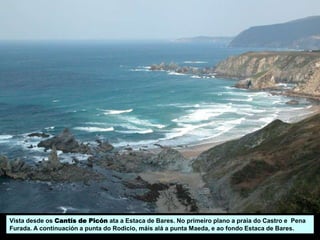 Vista desde os Cantís de Picón ata a Estaca de Bares. No primeiro plano a praia do Castro e Pena
Furada. A continuación a punta do Rodicio, máis alá a punta Maeda, e ao fondo Estaca de Bares.
 