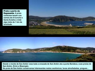 Praia e porto de
Espasante. A praia
coñécese tamén cos
nomes de A Cuncha e
Santa Eulalia e mide
algo máis de 1 km de
lonxitude.
Desde o monte de San Antón vese toda a enseada de San Antón ata a punta Bandexa, coas praias de
San Antón, Eirón e Mazorgán.
Na praia de San Antón consérvanse interesantes restos xeolóxicos; lavas almofadadas, pregues...
 