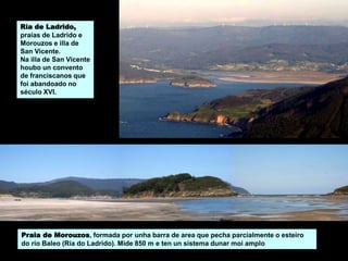 Praia de Morouzos, formada por unha barra de area que pecha parcialmente o esteiro
do río Baleo (Ría do Ladrido). Mide 850 m e ten un sistema dunar moi amplo
Ría de Ladrido,
praias de Ladrido e
Morouzos e illa de
San Vicente.
Na illa de San Vicente
houbo un convento
de franciscanos que
foi abandoado no
século XVI.
 