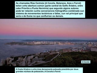As chamadas Rías Centrais (A Coruña, Betanzos, Ares e Ferrol)
teñen unha abertura común (parte central do Golfo Ártabro, entre
cabo Prioriño e Punta Herminia) que segundo algúns autores
pode ter relación cunha converxencia hidrográfica combinada cun
sistema de movementos tectónicos e fallas, cun val principal que
sería o do Eume no que confluirían os demais.
A Costa Ártabra e unha área densamente poboada presidida por dous
grandes núcleos de poboación, A Coruña e Ferrol.
A Coruña
 