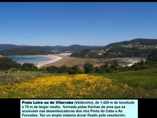 Praia Loira ou de Vilarrube (Valdoviño), de 1.420 m de lonxitude
e 75 m de largor medio, formada polas frechas de area que se
acumulan nas desembocaduras dos ríos Porto do Cabo e As
Forcadas. Ten un amplo sistema dunar fixado pola vexetación.
 