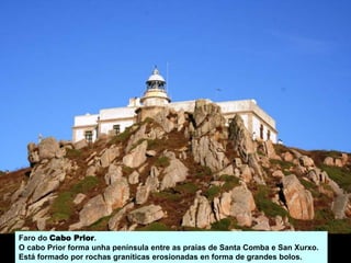 Faro do Cabo Prior.
O cabo Prior forma unha península entre as praias de Santa Comba e San Xurxo.
Está formado por rochas graníticas erosionadas en forma de grandes bolos.
 