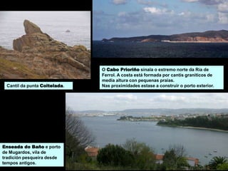 O Cabo Prioriño sinala o extremo norte da Ría de
Ferrol. A costa está formada por cantís graníticos de
media altura con pequenas praias.
Nas proximidades estase a construir o porto exterior.
Enseada do Baño e porto
de Mugardos, vila de
tradición pesqueira desde
tempos antigos.
Cantil da punta Coitelada.
 