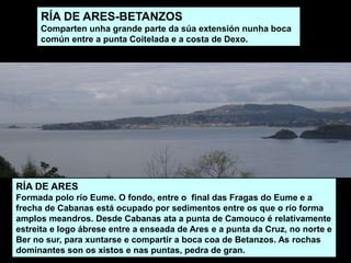 RÍA DE ARES
Formada polo río Eume. O fondo, entre o final das Fragas do Eume e a
frecha de Cabanas está ocupado por sedimentos entre os que o río forma
amplos meandros. Desde Cabanas ata a punta de Camouco é relativamente
estreita e logo ábrese entre a enseada de Ares e a punta da Cruz, no norte e
Ber no sur, para xuntarse e compartir a boca coa de Betanzos. As rochas
dominantes son os xistos e nas puntas, pedra de gran.
RÍA DE ARES-BETANZOS
Comparten unha grande parte da súa extensión nunha boca
común entre a punta Coitelada e a costa de Dexo.
 