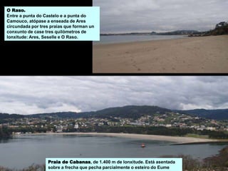O Raso.
Entre a punta do Castelo e a punta do
Camouco, atópase a enseada de Ares
circundada por tres praias que forman un
conxunto de case tres quilómetros de
lonxitude: Ares, Seselle e O Raso.
Praia de Cabanas, de 1.400 m de lonxitude. Está asentada
sobre a frecha que pecha parcialmente o esteiro do Eume
 