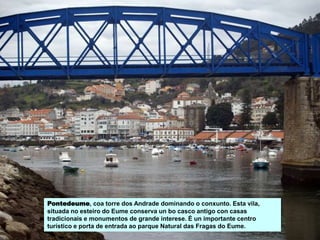 Pontedeume, coa torre dos Andrade dominando o conxunto. Esta vila,
situada no esteiro do Eume conserva un bo casco antigo con casas
tradicionais e monumentos de grande interese. É un importante centro
turístico e porta de entrada ao parque Natural das Fragas do Eume.
 