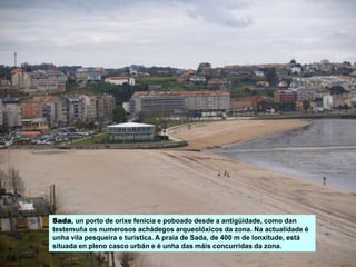 Sada, un porto de orixe fenicia e poboado desde a antigüidade, como dan
testemuña os numerosos achádegos arqueolóxicos da zona. Na actualidade é
unha vila pesqueira e turística. A praia de Sada, de 400 m de lonxitude, está
situada en pleno casco urbán e é unha das máis concurridas da zona.
 