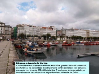 Dársena e Avenida da Mariña.
A Coruña medrou durante os séculos XVIII e XIX grazas á relación comercial
con América. Na actualidade é un importante centro comercial e de servizos
que conta con preto de 250.000 habitantes. É o primeiro porto do estado en
desembarco de peixe fresco e o segundo centro industrial de Galiza.
 