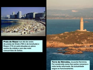 Praia de Riazor nun día de verán.
As praias de Orzán (700 m de lonxitude) e
Riazor (710 m) está situadas en pleno
centro da cidade e son das máis
concurridas de Galiza.
Torre de Hércules, na punta Herminia.
Foi construída como faro polos romanos e
máis tarde reformada. Na actualidade
segue en funcionamento.
 