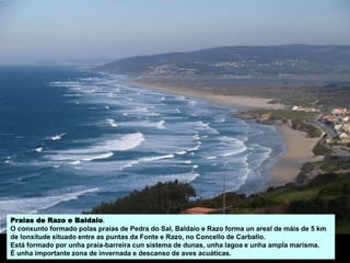 Praias de Razo e Baldaio.
O conxunto formado polas praias de Pedra do Sal, Baldaio e Razo forma un areal de máis de 5 km
de lonxitude situado entre as puntas da Fonte e Razo, no Concello de Carballo.
Está formado por unha praia-barreira cun sistema de dunas, unha lagoa e unha ampla marisma.
É unha importante zona de invernada e descanso de aves acuáticas.
 