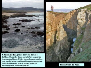 Punta Chan de Razo.
A Pedra do Sal, praias da Pedra do Sal e
Baldaio. Os cantís desta zona teñen un grande
interese xeolóxico. Están formados por granitos
moi erosionados con intrusións doutras rochas,
fallas e cortes nos que se poden observar
sedimentos de distintas épocas.
 